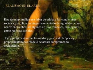 REALISMO EN EL ARTE:



Este término implica una labor de crítica a las condiciones
sociales, sin rehuir en ningún momento lo desagradable, como
ocurre en las obras de algunos artistas franceses, catalogados
como realistas sociales.

 Estos pintores desafían las modas y gustos de la época y
proponen un nuevo modelo de artista comprometido
socialmente.
 