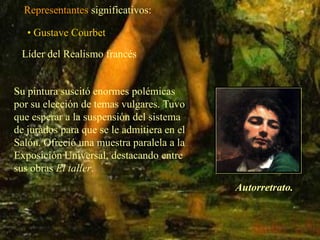 Representantes significativos:

   • Gustave Courbet
 Líder del Realismo francés


Su pintura suscitó enormes polémicas
por su elección de temas vulgares. Tuvo
que esperar a la suspensión del sistema
de jurados para que se le admitiera en el
Salón. Ofreció una muestra paralela a la
Exposición Universal, destacando entre
sus obras El taller.
                                            Autorretrato.
 