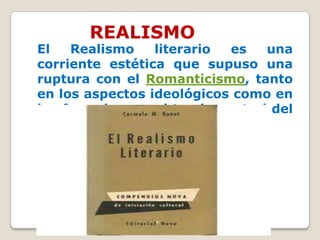 REALISMO
El   Realismo    literario   es   una
corriente estética que supuso una
ruptura con el Romanticismo, tanto
en los aspectos ideológicos como en
los formales, en el tercio central del
siglo XIX.
 
