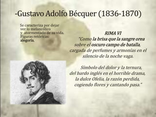 Se caracteriza por dejar
ver lo melancólico
y atormentado de su vida.                    RIMA VI
Figuras retóricas:
alegoría,                       “Como la brisa que la sangre orea
                              sobre el oscuro campo de batalla,
                            cargada de perfumes y armonías en el
                                  silencio de la noche vaga.

                                  Símbolo del dolor y la ternura,
                            del bardo inglés en el horrible drama,
                               la dulce Ofelia, la razón perdida,
                              cogiendo flores y cantando pasa.”
 