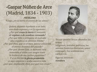PROBLEMA
  “Ciego, ¿es la tierra el centro de las almas?

      Quiero, dejando hipótesis a un lado,
      una duda exponer, y es la siguiente:
     -¿Por qué cruza la tierra el inocente,
      de espinas o de sombras coronado?
     ¿Por qué feliz y próspero, el malvado
                                                  En sus poesías líricas abundan los
       alza orgulloso la atrevida frente?
                                                  temas
¿Por qué Dios, que es el bien, mira y consiente
                                                  religiosos, morales, políticos, los
         el eterno dominio del pecado?
                                                  asuntos histórico-literarios, amor
    ¿Por qué, desde Caín, la humana raza,
                                                  conyugal y los sentimientos
      sometida al dolor, con sangre traza
                                                  caritativos.
      la historia de sus luchas giganteas?
       Y si es ficción la gloria prometida,       Figuras retóricas:
    si aquí empieza y acaba nuestra vida,         metáfora
¿por qué, implacable Dios, por qué nos creas?”
 