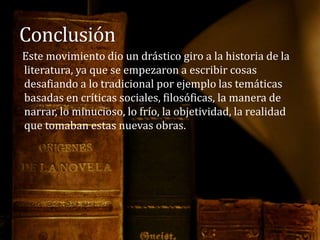 Este movimiento dio un drástico giro a la historia de la
literatura, ya que se empezaron a escribir cosas
desafiando a lo tradicional por ejemplo las temáticas
basadas en críticas sociales, filosóficas, la manera de
narrar, lo minucioso, lo frío, la objetividad, la realidad
que tomaban estas nuevas obras.
 