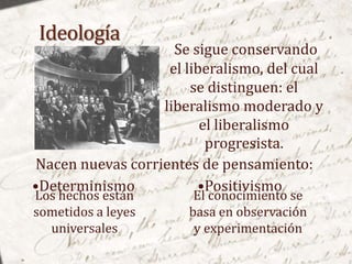Se sigue conservando
                   el liberalismo, del cual
                       se distinguen: el
                  liberalismo moderado y
                         el liberalismo
                          progresista.
Nacen nuevas corrientes de pensamiento:
•Determinismo           •Positivismo
Los hechos están        El conocimiento se
sometidos a leyes      basa en observación
  universales           y experimentación
 