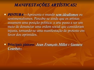 MANIFESTAÇÕES ARTÍSTICAS : PINTURA — Apresenta o mundo  sem idealismos  ou sentimentalismos. Percebe-se ainda que os artistas assumem uma posição política: a arte passa a ser um meio de denunciar uma ordem social que consideram injusta, tornando-se uma manifestação de protesto em favor dos oprimidos. Principais pintores  : Jean François Millet  e  Gustave Courbet-- 