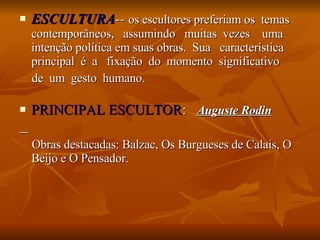 ESCULTURA --  os escultores preferiam os  temas contemporâneos,  assumindo  muitas  vezes  uma intenção política em suas obras.  Sua  característica principal  é  a  fixação  do  momento  significativo  de  um  gesto  humano. PRINCIPAL ESCULTOR :  Auguste Rodin Obras destacadas: Balzac, Os Burgueses de Calais, O Beijo e O Pensador. 
