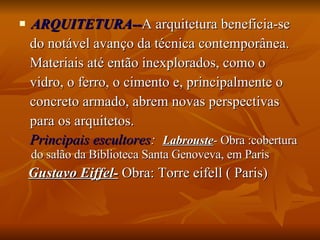 ARQUITETURA-- A arquitetura beneficia-se  do notável avanço da técnica contemporânea.  Materiais até então inexplorados, como o  vidro, o ferro, o cimento e, principalmente o  concreto armado, abrem novas perspectivas  para os arquitetos. Principais escultores :   Labrouste - Obra :cobertura do salão da Biblioteca Santa Genoveva, em Paris  Gustavo Eiffel-  Obra: Torre eifell ( Paris) 