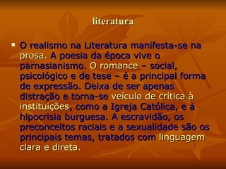 literatura O realismo na Literatura manifesta-se na  prosa.  A poesia da época vive o parnasianismo.  O romance  – social, psicológico e de tese – é a principal forma de expressão. Deixa de ser apenas distração e torna-se  veículo de crítica à instituições , como a Igreja Católica, e à hipocrisia burguesa. A escravidão, os preconceitos raciais e a sexualidade são os principais temas, tratados com  linguagem clara e direta. 