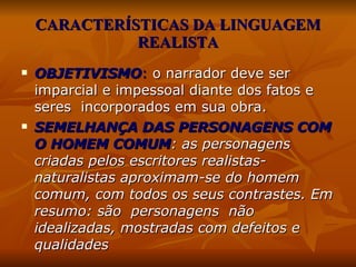CARACTERÍSTICAS DA LINGUAGEM REALISTA OBJETIVISMO :   o narrador deve ser imparcial e impessoal diante dos fatos e seres  incorporados em sua obra. SEMELHANÇA DAS PERSONAGENS COM O HOMEM COMUM :  as personagens criadas pelos escritores realistas-naturalistas aproximam-se do homem comum, com todos os seus contrastes. Em resumo: são  personagens  não idealizadas, mostradas com defeitos e qualidades   