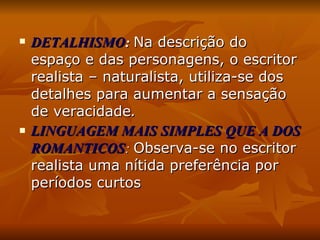 DETALHISMO :   Na descrição do espaço e das personagens, o escritor realista – naturalista, utiliza-se dos detalhes para aumentar a sensação de veracidade . LINGUAGEM MAIS SIMPLES QUE A DOS ROMANTICOS :  Observa-se no escritor realista uma nítida preferência por períodos curtos 