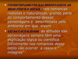 CONDICIONAMENTO DAS PERSONAGENS AO MEIO FÍSICO E SOCIAL :  nos romances realistas e naturalistas, grande parte do comportamento dessas personagens é  determinada pelo ambiente em que  vivem .  LEI DA CAUSALIDADE :  as atitudes das personagens sempre têm uma explicação lógica ou científica. Dificilmente nos romances desse estilo vão ocorrer  a casos e “ milagres” 