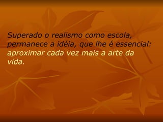 Superado o realismo como escola, permanece a idéia, que lhe é essencial:  aproximar cada vez mais a arte da vida.  