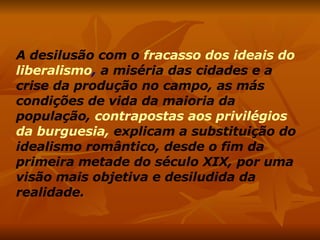 A desilusão com o   fracasso dos ideais do liberalismo ,  a miséria das cidades e a crise da produção no campo, as más condições de vida da maioria da população,   contrapostas aos privilégios da burguesia,   explicam a substituição do idealismo romântico, desde o fim da primeira metade do século XIX, por uma visão mais objetiva e desiludida da realidade. 
