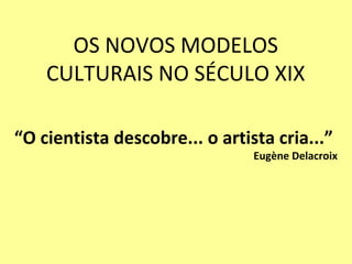 OS NOVOS MODELOS
    CULTURAIS NO SÉCULO XIX

“O cientista descobre... o artista cria...”
                                Eugène Delacroix
 
