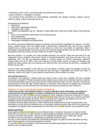 - Na literatura, ocorre muito o uso de descrições de ambientes e de pessoas;
- Ainda na literatura, a linguagem é coloquial;
- Os principais temas abordados nas obras literárias naturalistas são: desejos humanos, instintos, loucura,
violência, traição, miséria, exploração social, etc.

Características do Realismo:
v Objetivismo;
v Descrições e adjetivações objetivas;
v Linguagem culta e direta;
v    Mulher não idealizada; real. Ex.: Marcela e Virgília (Memórias Póstumas de Brás Cubas), Sofia (Quincas
Borba)...
v Amor e outros interesses subordinados aos interesses sociais;
v Herói problemático;
v Narrativa lenta, tempo psicológico;
v Personagens trabalhados psicologicamente

Se você ler essa obra de Machado de Assis com atenção, verá que Bentinho (apelidado de "casmurro", de velho,
viúvo e calado) decide contar sua história desde a infância para compreender algo mais do que o suposto
adultério de sua mulher: ele quer saber se ela sempre foi como ele a via depois do casamento: falsa e
dissimulada. Enquanto Bentinho narra seus amores, ele manipula nossas opiniões, pois vai dando pistas de que
ela poderia mesmo tê-lo traído e ter tido um filho com o melhor amigo dele.

Mas fique esperto: é a voz dele, rico e bem-sucedido advogado, que você lê. Capitu não está mais lá no seu
"julgamento" para se defender. Ela já havia morrido. E ele precisa entender o que houve com seu amor e seu
casamento. Ele é, se não nos deixamos enganar e o lermos melhor, um homem conservador, patriarcal,
inseguro (filho único de D. Glória, viúva rica). Inseguro e mimado desde menino, só soube, por exemplo, que
gostava de Capitu quando ouve, aos quatorze anos, atrás da porta, uma conversa de José Dias, o agregado da
família com sua mãe.

Leva um susto, pois descobre o amor pela voz de outra pessoa. Crescido, depois de conseguir se livrar do
seminário a que estava destinado por promessa de sua mãe (leia a "negociação" que fizeram com Deus...é
deliciosa), casa-se com Capitu. E pouco depois do nascimento do filho começam os ciúmes.

Tema de Dom Casmurro
Do romance "Dom Casmurro", pode-se dizer que o tema é mais o ciúme que o adultério. Por que a questão
central não é o adultério? Porque não sabemos (nem saberemos) se Capitu o traiu. Machado escreve o romance
com total ambiguidade, dando sinais de que de fato a mulher poderia ter traído o marido, mas este, contando sua
própria história e sendo tão frágil, também pode ser um psicótico. Esse romance é o resultado de um exercício
de escrita fabuloso, pois até hoje discute-se a força dos argumentos do narrador de "Dom Casmurro".

O Cortiço - resumo e análise da obra de Aluísio de Azevedo
Tendo como cenário uma habitação coletiva, o romance difunde as teses naturalistas, que explicam o
comportamento dos personagens com base na influência do meio, da raça e do momento histórico
Ao ser lançado, em 1890, O Cortiço teve boa recepção da crítica, chegando a obscurecer escritores do nível de
Machado de Assis. Isso se deve ao fato de Aluísio de Azevedo estar mais em sintonia com a doutrina naturalista,
que gozava de grande prestígio na Europa. O livro é composto de 23 capítulos, que relatam a vida em uma
habitação coletiva de pessoas pobres (cortiço) na cidade do Rio de Janeiro.
O romance tornou-se peça-chave para o melhor entendimento do Brasil do século XIX. Evidentemente, como
obra literária, ele não pode ser entendido como um documento histórico da época. Mas não há como ignorar que
a ideologia e as relações sociais representadas de modo fictício em O Cortiço estavam muito presentes no país.

RIGOR CIENTÍFICO
Essa criação de Aluísio de Azevedo tem como influência maior o romance L’Assommoir, do escritor francês
Émile Zola, que prescreve um rigor científico na representação da realidade. A intenção do método naturalista
era fazer uma crítica contundente e coerente de uma realidade corrompida. Zola e, neste caso, Aluísio
combatem, como princípio teórico, a degradação causada pela mistura de raças.
Por isso, os dois romances naturalistas são constituídos de espaços nos quais convivem desvalidos de várias
etnias. Esses espaços se tornam personagens do romance.
É o caso do cortiço, que se projeta na obra mais do que os próprios personagens que ali vivem. Um exemplo
pode ser visto no seguinte trecho:
 