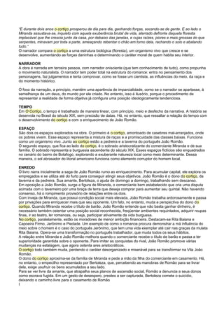“E durante dois anos o cortiço prosperou de dia para dia, ganhando forças, socando-se de gente. E ao lado o
Miranda assustava-se, inquieto com aquela exuberância brutal de vida, aterrado defronte daquela floresta
implacável que lhe crescia junto da casa, por debaixo das janelas, e cujas raízes, piores e mais grossas do que
serpentes, minavam por toda a parte, ameaçando rebentar o chão em torno dela, rachando o solo e abalando
tudo.”
O narrador compara o cortiço a uma estrutura biológica (floresta), um organismo vivo que cresce e se
desenvolve, aumentando as forças daninhas e determinando o caráter moral de quem habita seu interior.

NARRADOR
A obra é narrada em terceira pessoa, com narrador onisciente (que tem conhecimento de tudo), como propunha
o movimento naturalista. O narrador tem poder total na estrutura do romance: entra no pensamento dos
personagens, faz julgamentos e tenta comprovar, como se fosse um cientista, as influências do meio, da raça e
do momento histórico.

O foco da narração, a princípio, mantém uma aparência de imparcialidade, como se o narrador se apartasse, à
semelhança de um deus, do mundo por ele criado. No entanto, isso é ilusório, porque o procedimento de
representar a realidade de forma objetiva já configura uma posição ideologicamente tendenciosa.

TEMPO
Em O Cortiço, o tempo é trabalhado de maneira linear, com princípio, meio e desfecho da narrativa. A história se
desenrola no Brasil do século XIX, sem precisão de datas. Há, no entanto, que ressaltar a relação do tempo com
o desenvolvimento do cortiço e com o enriquecimento de João Romão.

ESPAÇO
São dois os espaços explorados na obra. O primeiro é o cortiço, amontoado de casebres mal-arranjados, onde
os pobres vivem. Esse espaço representa a mistura de raças e a promiscuidade das classes baixas. Funciona
como um organismo vivo. Junto ao cortiço estão a pedreira e a taverna do português João Romão.
O segundo espaço, que fica ao lado do cortiço, é o sobrado aristocratizante do comerciante Miranda e de sua
família. O sobrado representa a burguesia ascendente do século XIX. Esses espaços fictícios são enquadrados
no cenário do bairro de Botafogo, explorando a exuberante natureza local como meio determinante. Dessa
maneira, o sol abrasador do litoral americano funciona como elemento corruptor do homem local.

ENREDO
O livro narra inicialmente a saga de João Romão rumo ao enriquecimento. Para acumular capital, ele explora os
empregados e se utiliza até do furto para conseguir atingir seus objetivos. João Romão é o dono do cortiço, da
taverna e da pedreira. Sua amante, Bertoleza, o ajuda de domingo a domingo, trabalhando sem descanso.
Em oposição a João Romão, surge a figura de Miranda, o comerciante bem estabelecido que cria uma disputa
acirrada com o taverneiro por uma braça de terra que deseja comprar para aumentar seu quintal. Não havendo
consenso, há o rompimento provisório de relações entre os dois.
Com inveja de Miranda, que possui condição social mais elevada, João Romão trabalha ardorosamente e passa
por privações para enriquecer mais que seu oponente. Um fato, no entanto, muda a perspectiva do dono do
cortiço. Quando Miranda recebe o título de barão, João Romão entende que não basta ganhar dinheiro, é
necessário também ostentar uma posição social reconhecida, freqüentar ambientes requintados, adquirir roupas
finas, ir ao teatro, ler romances, ou seja, participar ativamente da vida burguesa.
No cortiço, paralelamente, estão os moradores de menor ambição financeira. Destacam-se Rita Baiana e
Capoeira Firmo, Jerônimo e Piedade. Um exemplo de como o romance procura demonstrar a má influência do
meio sobre o homem é o caso do português Jerônimo, que tem uma vida exemplar até cair nas graças da mulata
Rita Baiana. Opera-se uma transformação no português trabalhador, que muda todos os seus hábitos.
A relação entre Miranda e João Romão melhora quando o comerciante recebe o título de barão e passa a ter
superioridade garantida sobre o oponente. Para imitar as conquistas do rival, João Romão promove várias
mudanças na estalagem, que agora ostenta ares aristocráticos.
O cortiço todo também muda, perdendo o caráter desorganizado e miserável para se transformar na Vila João
Romão.
O dono do cortiço aproxima-se da família de Miranda e pede a mão da filha do comerciante em casamento. Há,
no entanto, o empecilho representado por Bertoleza, que, percebendo as manobras de Romão para se livrar
dela, exige usufruir os bens acumulados a seu lado.
Para se ver livre da amante, que atrapalha seus planos de ascensão social, Romão a denuncia a seus donos
como escrava fugida. Em um gesto de desespero, prestes a ser capturada, Bertoleza comete o suicídio,
deixando o caminho livre para o casamento de Romão
I
 