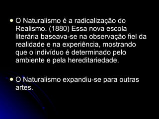 O Naturalismo é a radicalização do Realismo. (1880) Essa nova escola literária baseava-se na observação fiel da realidade e na experiência, mostrando que o indivíduo é determinado pelo ambiente e pela hereditariedade.  O Naturalismo expandiu-se para outras artes.  