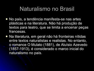 Naturalismo no Brasil No país, a tendência manifesta-se nas artes plásticas e na literatura. Não há produção de textos para teatro, que se limita a encenar peças francesas. Na literatura, em geral não há fronteiras nítidas entre textos naturalistas e realistas. No entanto, o romance O Mulato (1881), de Aluísio Azevedo (1857-1913), é considerado o marco inicial do naturalismo no país.  