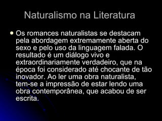 Naturalismo na Literatura  Os romances naturalistas se destacam pela abordagem extremamente aberta do sexo e pelo uso da linguagem falada. O resultado é um diálogo vivo e extraordinariamente verdadeiro, que na época foi considerado até chocante de tão inovador. Ao ler uma obra naturalista, tem-se a impressão de estar lendo uma obra contemporânea, que acabou de ser escrita.  