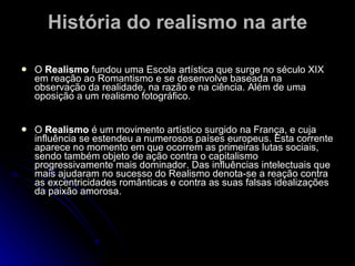 História do realismo na arte O  Realismo  fundou uma Escola artística que surge no século XIX em reação ao Romantismo e se desenvolve baseada na observação da realidade, na razão e na ciência. Além de uma oposição a um realismo fotográfico. O  Realismo  é um movimento artístico surgido na França, e cuja influência se estendeu a numerosos países europeus. Esta corrente aparece no momento em que ocorrem as primeiras lutas sociais, sendo também objeto de ação contra o capitalismo progressivamente mais dominador. Das influências intelectuais que mais ajudaram no sucesso do Realismo denota-se a reação contra as excentricidades românticas e contra as suas falsas idealizações da paixão amorosa.  