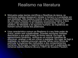 Realismo na literatura Motivados pelas teorias científicas e filosóficas da época, os escritores realistas desejavam retratar o homem e a sociedade em sua totalidade. Não bastava mostrar a face sonhadora e idealizada da vida como fizeram os românticos; era preciso mostrar a face nunca antes revelada: a do cotidiano massacrante, do amor adúltero, da falsidade e do egoísmo humano, da impotência do homem comum diante dos poderosos. Uma característica comum ao Realismo é o seu forte poder de crítica, porém sem subjetividade. Grandes escritores realistas descrevem o que está errado de forma natural. Em lugar do egocentrismo romântico, verifica-se um enorme interesse de descrever, analisar e até em criticar a realidade. Em lugar de fugir à realidade, os realistas procuram apontar falhas como forma de estimular a mudança das instituições e dos comportamentos humanos. Na Europa, o realismo teve início com a publicação do romance realista  Madame Bovary  (1857) de Gustave Flaubert. 