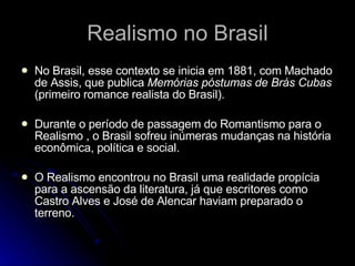 Realismo no Brasil No Brasil, esse contexto se inicia em 1881, com Machado de Assis, que publica  Memórias póstumas de Brás Cubas  (primeiro romance realista do Brasil). Durante o período de passagem do Romantismo para o Realismo  , o Brasil  sofreu inúmeras mudanças na história econômica, política e social. O Realismo encontrou no Brasil uma realidade propícia para a ascensão da literatura, já que escritores como Castro Alves e José de Alencar haviam preparado o terreno.   