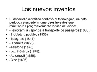 Los nuevos inventos
• El desarrollo científico conlleva el tecnológico, en este
  periodo se suceden numerosos inventos que
  modificaron progresivamente la vida cotidiana:
• -Ferrocarril a vapor para transporte de pasajeros (1830).
• -Bicicleta a pedales (1839).
• -Telégrafo (1844).
• -Dinamita (1866).
• -Teléfono (1876).
• -Luz Eléctrica (1879).
• -Automóvil (1886).
• -Cine (1895).
 