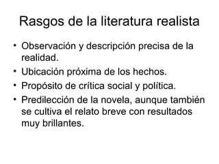 Rasgos de la literatura realista
• Observación y descripción precisa de la
  realidad.
• Ubicación próxima de los hechos.
• Propósito de crítica social y política.
• Predilección de la novela, aunque también
  se cultiva el relato breve con resultados
  muy brillantes.
 