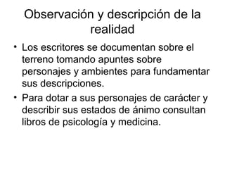 Observación y descripción de la
            realidad
• Los escritores se documentan sobre el
  terreno tomando apuntes sobre
  personajes y ambientes para fundamentar
  sus descripciones.
• Para dotar a sus personajes de carácter y
  describir sus estados de ánimo consultan
  libros de psicología y medicina.
 