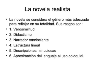 La novela realista
• La novela se considera el género más adecuado
  para reflejar en su totalidad. Sus rasgos son:
• 1. Verosimilitud
• 2. Didactismo
• 3. Narrador omnisciente
• 4. Estructura lineal
• 5. Descripciones minuciosas
• 6. Aproximación del lenguaje al uso coloquial.
 