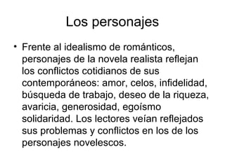 Los personajes
• Frente al idealismo de románticos,
  personajes de la novela realista reflejan
  los conflictos cotidianos de sus
  contemporáneos: amor, celos, infidelidad,
  búsqueda de trabajo, deseo de la riqueza,
  avaricia, generosidad, egoísmo
  solidaridad. Los lectores veían reflejados
  sus problemas y conflictos en los de los
  personajes novelescos.
 