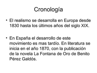 Cronología
• El realismo se desarrolla en Europa desde
  1830 hasta los últimos años del siglo XIX.

• En España el desarrollo de este
  movimiento es mas tardío. En literatura se
  inicia en el año 1870, con la publicación
  de la novela La Fontana de Oro de Benito
  Pérez Galdós.
 