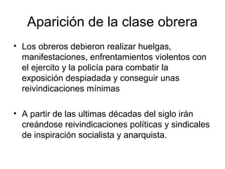Aparición de la clase obrera
• Los obreros debieron realizar huelgas,
  manifestaciones, enfrentamientos violentos con
  el ejercito y la policía para combatir la
  exposición despiadada y conseguir unas
  reivindicaciones mínimas

• A partir de las ultimas décadas del siglo irán
  creándose reivindicaciones políticas y sindicales
  de inspiración socialista y anarquista.
 