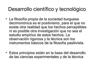 Desarrollo científico y tecnológico
• La filosofía propia de la sociedad burguesa
  decimonónica es el positivismo, para el que no
  existe otra realidad que los hechos perceptibles
  ni es posible otra investigación que no sea el
  estudio empírico de estos hechos. La
  observación rigurosa y la técnica son los
  instrumentos básicos de la filosofía pasitivista.

• Estos principios están en la base del desarrollo
  de las ciencias experimentales y de la técnica
 