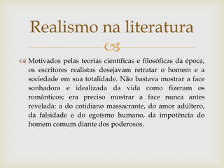 
 Motivados pelas teorias científicas e filosóficas da época,
os escritores realistas desejavam retratar o homem e a
sociedade em sua totalidade. Não bastava mostrar a face
sonhadora e idealizada da vida como fizeram os
românticos; era preciso mostrar a face nunca antes
revelada: a do cotidiano massacrante, do amor adúltero,
da falsidade e do egoísmo humano, da impotência do
homem comum diante dos poderosos.
Realismo na literatura
 
