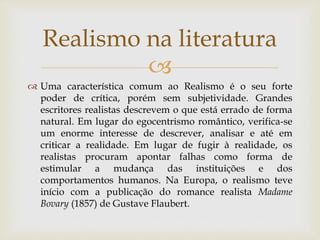 
 Uma característica comum ao Realismo é o seu forte
poder de crítica, porém sem subjetividade. Grandes
escritores realistas descrevem o que está errado de forma
natural. Em lugar do egocentrismo romântico, verifica-se
um enorme interesse de descrever, analisar e até em
criticar a realidade. Em lugar de fugir à realidade, os
realistas procuram apontar falhas como forma de
estimular a mudança das instituições e dos
comportamentos humanos. Na Europa, o realismo teve
início com a publicação do romance realista Madame
Bovary (1857) de Gustave Flaubert.
Realismo na literatura
 