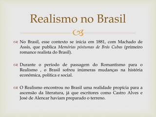 
 No Brasil, esse contexto se inicia em 1881, com Machado de
Assis, que publica Memórias póstumas de Brás Cubas (primeiro
romance realista do Brasil).
 Durante o período de passagem do Romantismo para o
Realismo , o Brasil sofreu inúmeras mudanças na história
econômica, política e social.
 O Realismo encontrou no Brasil uma realidade propícia para a
ascensão da literatura, já que escritores como Castro Alves e
José de Alencar haviam preparado o terreno.
Realismo no Brasil
 