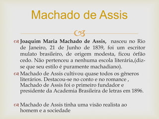 
 Joaquim Maria Machado de Assis, nasceu no Rio
de Janeiro, 21 de Junho de 1839, foi um escritor
mulato brasileiro, de origem modesta, ficou órfão
cedo. Não pertenceu a nenhuma escola literária,(diz-
se que seu estilo é puramente machadiano).
 Machado de Assis cultivou quase todos os gêneros
literários. Destacou-se no conto e no romance ,
Machado de Assis foi o primeiro fundador e
presidente da Academia Brasileira de letras em 1896.
 Machado de Assis tinha uma visão realista ao
homem e a sociedade
Machado de Assis
 