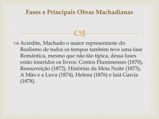 
 Acredite, Machado o maior representante do
Realismo de todos os tempos também teve uma fase
Romântica, mesmo que não tão típica, dessa fases
estão inseridos os livros: Contos Fluminenses (1870),
Ressurreição (1872), Histórias da Meia Noite (1873),
A Mão e a Luva (1874), Helena (1876) e Iaiá Garcia
(1878).
Fases e Principais Obras Machadianas
 