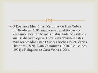 
 O Romance Memórias Póstumas de Brás Cubas,
publicado em 1881, marca sua transição para o
Realismo, mostrando mais maturidade no estilo de
análise do psicológico. Entre suas obras Realistas
mais renomadas estão Quincas Borba (1892), Várias,
Histórias (1899), Dom Casmurro (1900), Esaú e Jacó
(1904) e Relíquias da Casa Velha (1906).
 