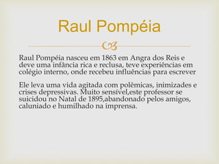 
Raul Pompéia nasceu em 1863 em Angra dos Reis e
deve uma infância rica e reclusa, teve experiências em
colégio interno, onde recebeu influências para escrever
Ele leva uma vida agitada com polêmicas, inimizades e
crises depressivas. Muito sensível,este professor se
suicidou no Natal de 1895,abandonado pelos amigos,
caluniado e humilhado na imprensa.
Raul Pompéia
 
