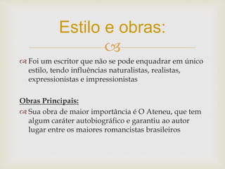 
 Foi um escritor que não se pode enquadrar em único
estilo, tendo influências naturalistas, realistas,
expressionistas e impressionistas
Obras Principais:
 Sua obra de maior importância é O Ateneu, que tem
algum caráter autobiográfico e garantiu ao autor
lugar entre os maiores romancistas brasileiros
Estilo e obras:
 