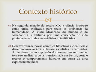 
 Na segunda metade do século XIX, a ciência impõe-se
como única explicação para todos os problemas da
humanidade. A visão idealizada do mundo e da
sociedade é substituída por uma concepção de vida
pautada em atitudes materialistas e cientificistas.
 Desenvolvem-se novas correntes filosóficas e científicas e
disseminam-se as ideias liberais, socialistas e anarquistas.
A literatura, como expressão do homem em seu tempo,
torna-se analista: a pena, transformada em bisturi, corta e
recorta o comportamento humano em busca de uma
explicação metódica
Contexto histórico
 