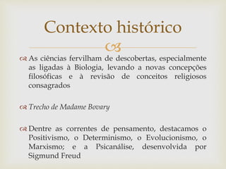 
 As ciências fervilham de descobertas, especialmente
as ligadas à Biologia, levando a novas concepções
filosóficas e à revisão de conceitos religiosos
consagrados
 Trecho de Madame Bovary
 Dentre as correntes de pensamento, destacamos o
Positivismo, o Determinismo, o Evolucionismo, o
Marxismo; e a Psicanálise, desenvolvida por
Sigmund Freud
Contexto histórico
 