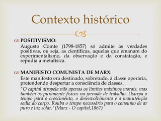  POSITIVISMO:
Augusto Comte (1798-1857) só admite as verdades
positivas, ou seja, as científicas, aquelas que emanam do
experimentalismo, da observação e da constatação, e
repudia a metafísica.
 MANIFESTO COMUNISTA DE MARX:
Este manifesto era destinado, sobretudo, à classe operária,
pretendendo despertar a consciência de classes.
"O capital atropela não apenas os limites máximos morais, mas
também os puramente físicos na jornada de trabalho. Usurpa o
tempo para o crescimento, o desenvolvimento e a manutenção
sadia do corpo. Rouba o tempo necessário para o consumo de ar
puro e luz solar."(Marx - O capital,1867)
Contexto histórico
 