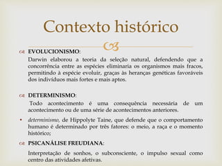  EVOLUCIONISMO:
Darwin elaborou a teoria da seleção natural, defendendo que a
concorrência entre as espécies eliminaria os organismos mais fracos,
permitindo à espécie evoluir, graças às heranças genéticas favoráveis
dos indivíduos mais fortes e mais aptos.
 DETERMINISMO:
Todo acontecimento é uma consequência necessária de um
acontecimento ou de uma série de acontecimentos anteriores.
• determinismo, de Hippolyte Taine, que defende que o comportamento
humano é determinado por três fatores: o meio, a raça e o momento
histórico;
 PSICANÁLISE FREUDIANA:
Interpretação de sonhos, o subconsciente, o impulso sexual como
centro das atividades afetivas.
Contexto histórico
 