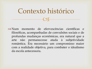 
 Num momento de efervescências científicas e
filosóficas, acompanhadas de convulsões sociais e de
profundas mudanças econômicas, era natural que a
arte não permanecesse atada à subjetividade
romântica. Era necessário um compromisso maior
com a realidade objetiva, para combater o idealismo
da escola antecessora.
Contexto histórico
 