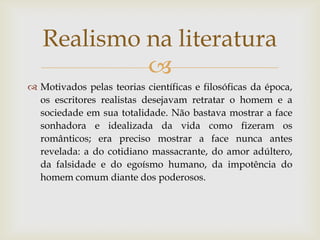 Realismo na literatura
            
 Motivados pelas teorias científicas e filosóficas da época,
  os escritores realistas desejavam retratar o homem e a
  sociedade em sua totalidade. Não bastava mostrar a face
  sonhadora e idealizada da vida como fizeram os
  românticos; era preciso mostrar a face nunca antes
  revelada: a do cotidiano massacrante, do amor adúltero,
  da falsidade e do egoísmo humano, da impotência do
  homem comum diante dos poderosos.
 