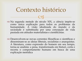 Contexto histórico
               
 Na segunda metade do século XIX, a ciência impõe-se
  como única explicação para todos os problemas da
  humanidade. A visão idealizada do mundo e da
  sociedade é substituída por uma concepção de vida
  pautada em atitudes materialistas e cientificistas.

 Desenvolvem-se novas correntes filosóficas e científicas e
  disseminam-se as ideias liberais, socialistas e anarquistas.
  A literatura, como expressão do homem em seu tempo,
  torna-se analista: a pena, transformada em bisturi, corta e
  recorta o comportamento humano em busca de uma
  explicação metódica
 
