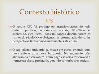 Contexto histórico
              
 O século XIX foi pródigo em transformações de toda
  ordem: políticas, econômicas, sociais, filosóficas e,
  sobretudo, científicas. Essas mudanças determinaram os
  rumos do século XX e obrigaram à reformulação de várias
  perspectivas tidas como fundamentais até então.

 O capitalismo industrial já estava em curso, criando uma
  nova elite e uma nova burguesia. No momento pós-
  abolição da escravatura, eram pagos salários miseráveis à
  numerosa classe proletária, gerando conturbações sociais.
 