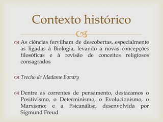 Contexto histórico
             
 As ciências fervilham de descobertas, especialmente
  as ligadas à Biologia, levando a novas concepções
  filosóficas e à revisão de conceitos religiosos
  consagrados

 Trecho de Madame Bovary

 Dentre as correntes de pensamento, destacamos o
  Positivismo, o Determinismo, o Evolucionismo, o
  Marxismo; e a Psicanálise, desenvolvida por
  Sigmund Freud
 